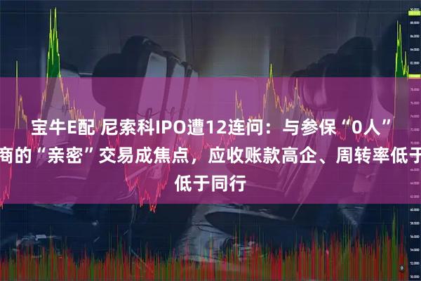 宝牛E配 尼索科IPO遭12连问:与参保“0人”供应商的“亲密”交易成焦点,应收账款高企、周转率低于同行