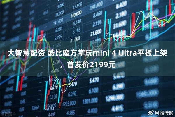 大智慧配资 酷比魔方掌玩mini 4 Ultra平板上架,首发价2199元