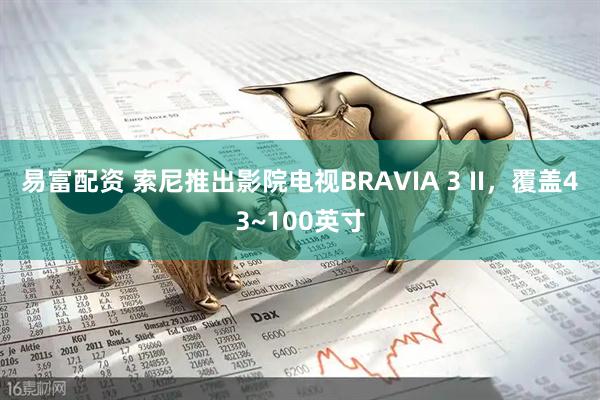 易富配资 索尼推出影院电视BRAVIA 3 II,覆盖43~100英寸